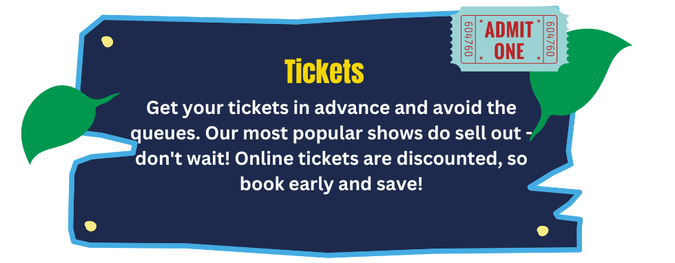 Get your tickets in advance and avoid the queues. Our most popular shows do sell out - don't wait! Online tickets are discounted, so book early and save!